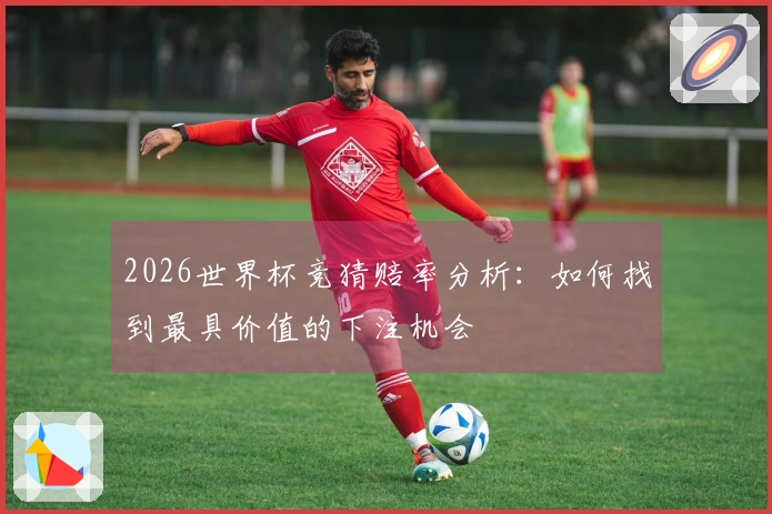 2026世界杯竞猜赔率分析：如何找到最具价值的下注机会